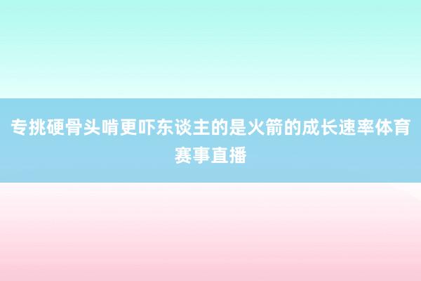 专挑硬骨头啃更吓东谈主的是火箭的成长速率体育赛事直播
