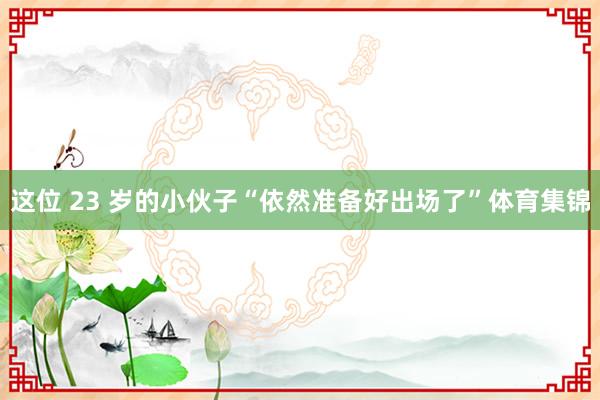 这位 23 岁的小伙子“依然准备好出场了”体育集锦