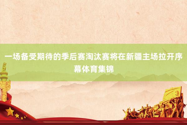 一场备受期待的季后赛淘汰赛将在新疆主场拉开序幕体育集锦
