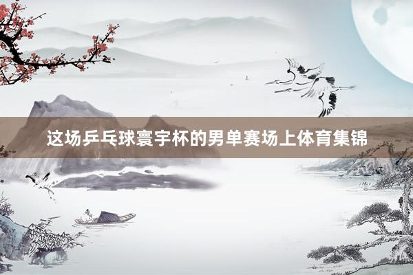 这场乒乓球寰宇杯的男单赛场上体育集锦