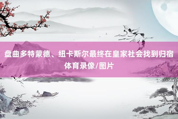 盘曲多特蒙德、纽卡斯尔最终在皇家社会找到归宿体育录像/图片
