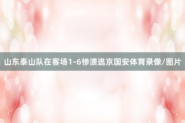 山东泰山队在客场1-6惨溃逃京国安体育录像/图片