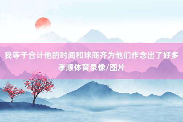 我等于合计他的时间和球商齐为他们作念出了好多孝顺体育录像/图片
