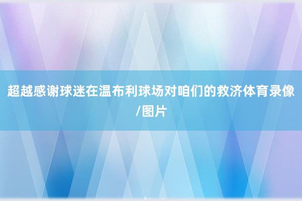 超越感谢球迷在温布利球场对咱们的救济体育录像/图片