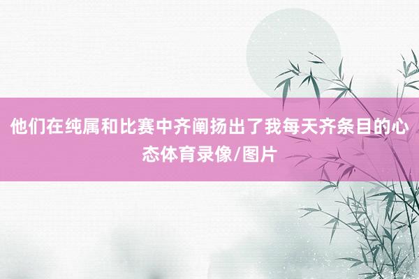 他们在纯属和比赛中齐阐扬出了我每天齐条目的心态体育录像/图片