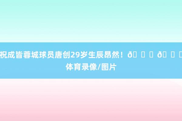 祝成皆蓉城球员唐创29岁生辰昂然！🎂🎂体育录像/图片