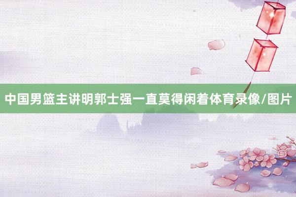 中国男篮主讲明郭士强一直莫得闲着体育录像/图片