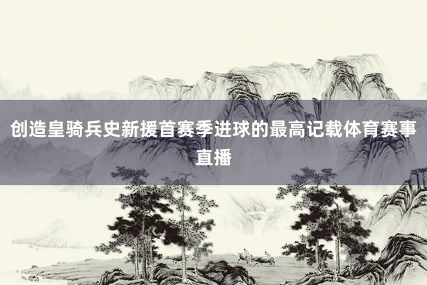 创造皇骑兵史新援首赛季进球的最高记载体育赛事直播