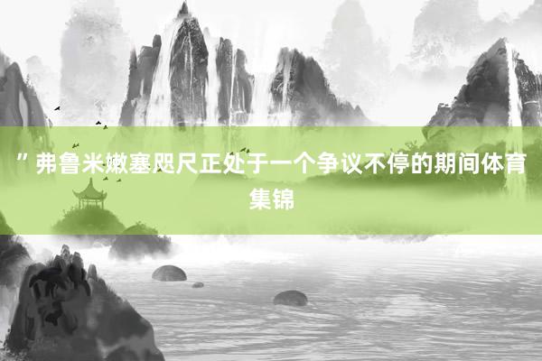 ”弗鲁米嫩塞咫尺正处于一个争议不停的期间体育集锦