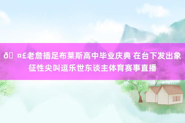 🤣老詹插足布莱斯高中毕业庆典 在台下发出象征性尖叫逗乐世东谈主体育赛事直播