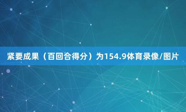 紧要成果（百回合得分）为154.9体育录像/图片