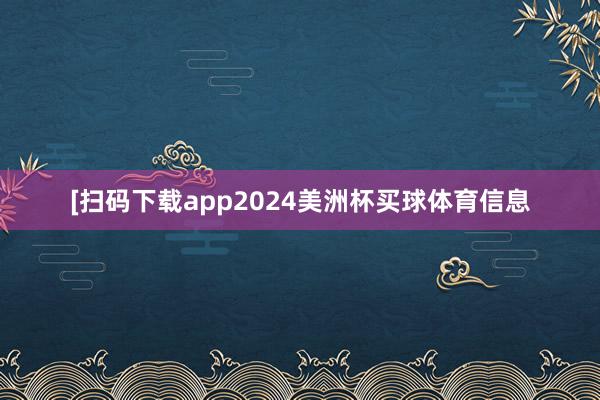 [扫码下载app2024美洲杯买球体育信息