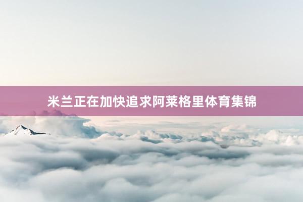 米兰正在加快追求阿莱格里体育集锦