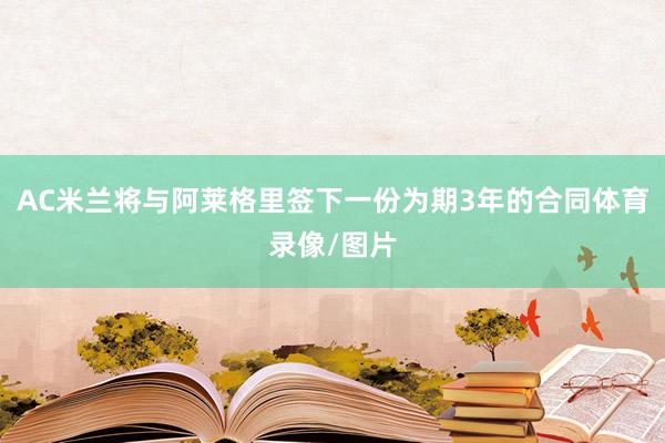 AC米兰将与阿莱格里签下一份为期3年的合同体育录像/图片