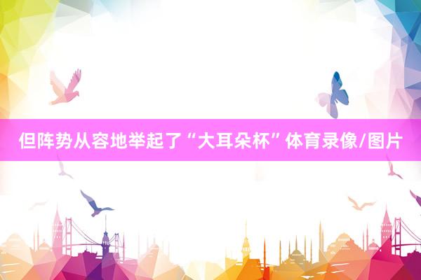 但阵势从容地举起了“大耳朵杯”体育录像/图片