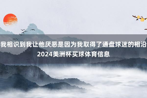 我相识到我让他厌恶是因为我取得了通盘球迷的相沿2024美洲杯买球体育信息