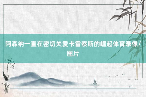 阿森纳一直在密切关爱卡雷察斯的崛起体育录像/图片