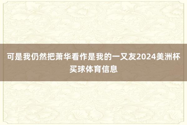 可是我仍然把萧华看作是我的一又友2024美洲杯买球体育信息