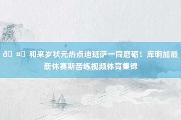 🤗和来岁状元热点迪班萨一同磨砺！库明加最新休赛期苦练视频体育集锦