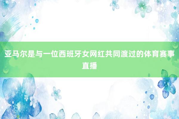 亚马尔是与一位西班牙女网红共同渡过的体育赛事直播