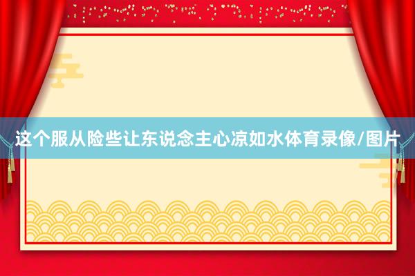 这个服从险些让东说念主心凉如水体育录像/图片