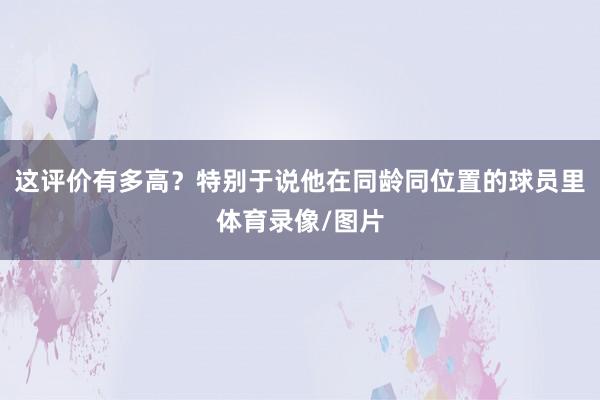 这评价有多高？特别于说他在同龄同位置的球员里体育录像/图片