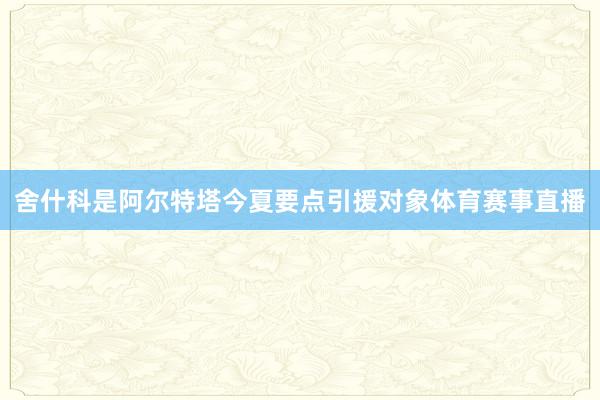 舍什科是阿尔特塔今夏要点引援对象体育赛事直播