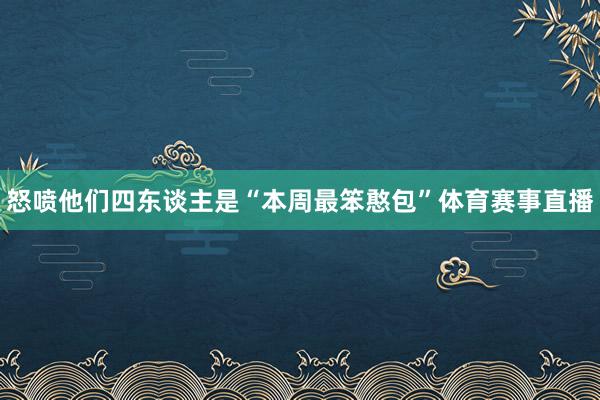 怒喷他们四东谈主是“本周最笨憨包”体育赛事直播