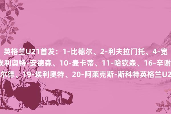 英格兰U21首发:1-比德尔、2-利夫拉门托、4-宽萨、5-克雷斯韦尔、8-埃利奥特-安德森、10-麦卡蒂、11-哈钦森、16-辛谢尔伍德、18-史坦斯费尔德、19-埃利奥特、20-阿莱克斯-斯科特英格兰U21替补:13-西姆金、22-沙曼-洛维、3-罗尼-爱德华兹、6-赫根尼、7-费洛斯、9-乔纳森-洛维、12-诺顿-库菲、14-阿奇-格雷、15-莱利、17-伊令、21-恩瓦内里、23-莫顿德国U21首发:1-阿图伯鲁、2-科林斯、3-布朗、4-阿里-姆比、6-马特尔、10-沃尔特马德、14-奥尔曼、17-格鲁达、18-热伊茨、19-维普尔、20-内布尔德国U21替补:12-厄恩斯特、23-诺尔、15-贾米尔、13-乌尔里希、21-埃利亚斯、5-罗森菲尔德、22-万纳尔、8-罗尔、16-卡斯帕、11-蒂尔曼、7-克瑙夫、9-尼科洛 体育集锦