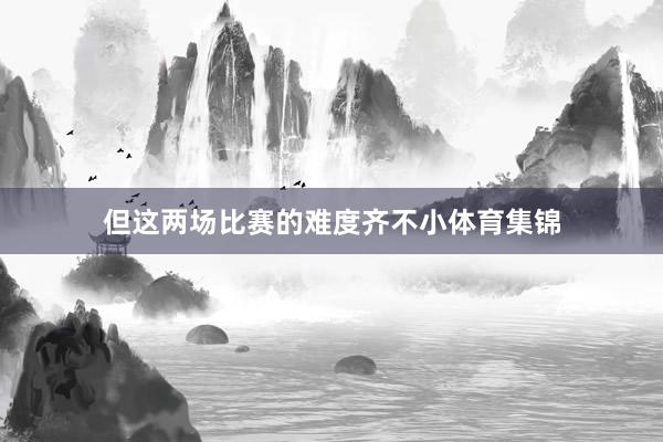 但这两场比赛的难度齐不小体育集锦