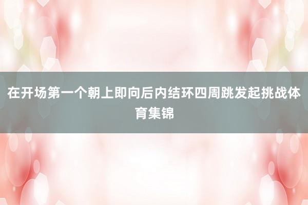 在开场第一个朝上即向后内结环四周跳发起挑战体育集锦