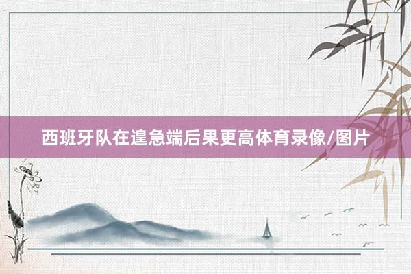 西班牙队在遑急端后果更高体育录像/图片