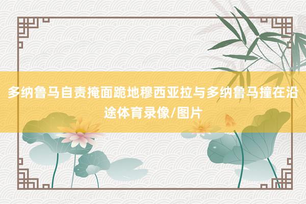 多纳鲁马自责掩面跪地穆西亚拉与多纳鲁马撞在沿途体育录像/图片