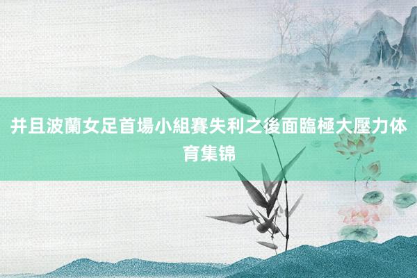 并且波蘭女足首場小組賽失利之後面臨極大壓力体育集锦