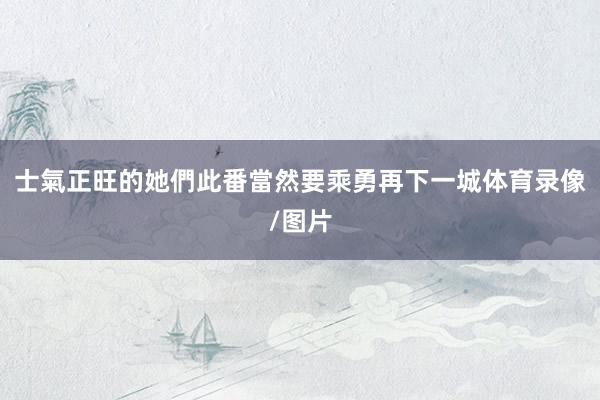 士氣正旺的她們此番當然要乘勇再下一城体育录像/图片