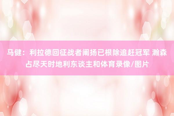 马健：利拉德回征战者阐扬已根除追赶冠军 瀚森占尽天时地利东谈主和体育录像/图片