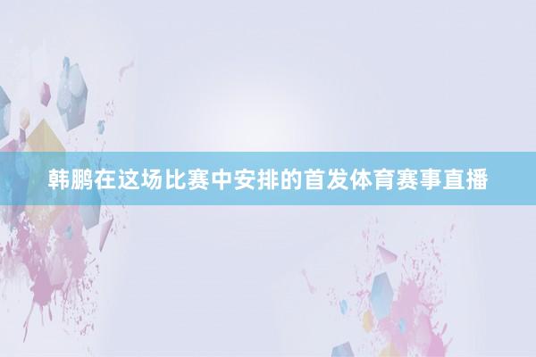 韩鹏在这场比赛中安排的首发体育赛事直播
