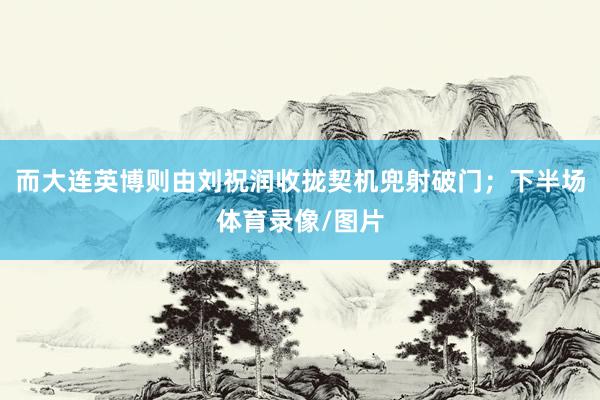 而大连英博则由刘祝润收拢契机兜射破门；下半场体育录像/图片