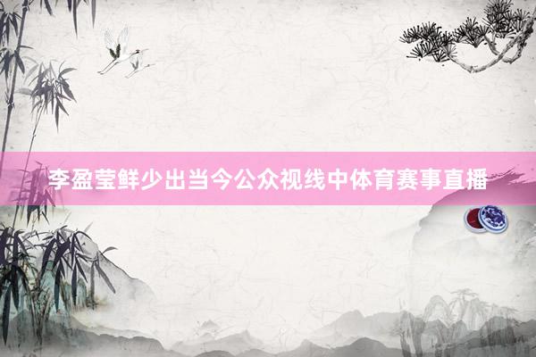 李盈莹鲜少出当今公众视线中体育赛事直播