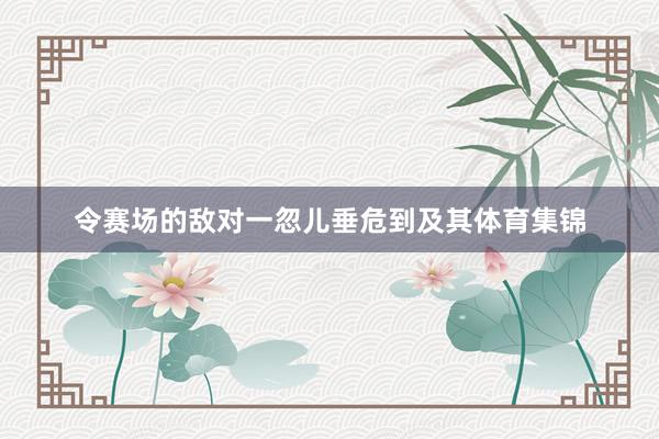 令赛场的敌对一忽儿垂危到及其体育集锦