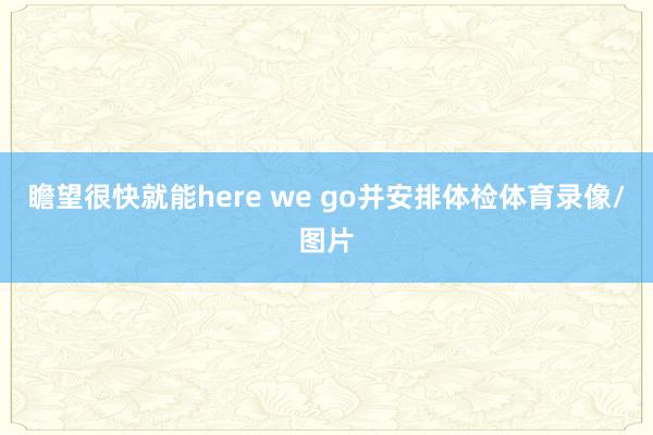 瞻望很快就能here we go并安排体检体育录像/图片