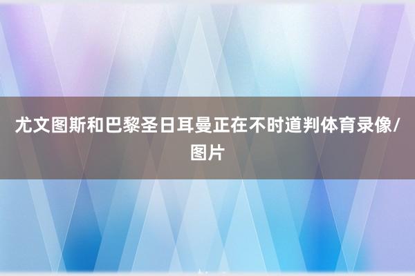 尤文图斯和巴黎圣日耳曼正在不时道判体育录像/图片