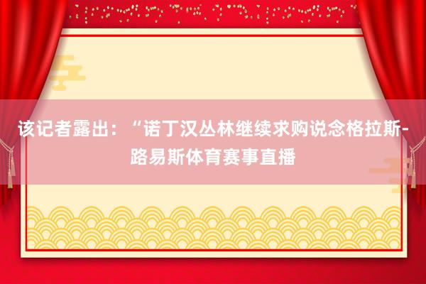 该记者露出:“诺丁汉丛林继续求购说念格拉斯-路易斯体育赛事直播