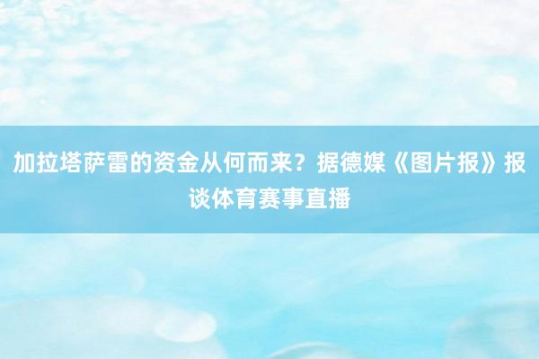 加拉塔萨雷的资金从何而来?据德媒《图片报》报谈体育赛事直播