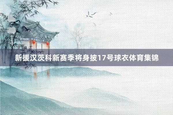新援汉茨科新赛季将身披17号球衣体育集锦
