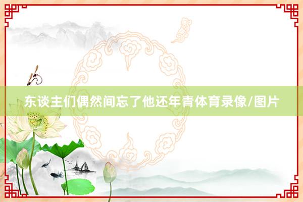 东谈主们偶然间忘了他还年青体育录像/图片
