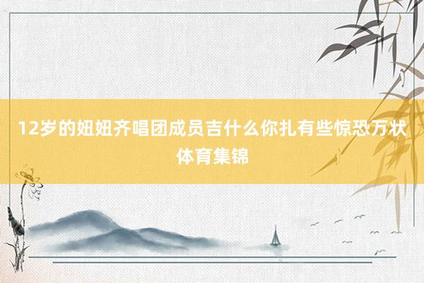 12岁的妞妞齐唱团成员吉什么你扎有些惊恐万状体育集锦