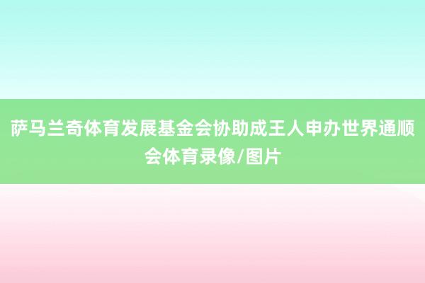 萨马兰奇体育发展基金会协助成王人申办世界通顺会体育录像/图片