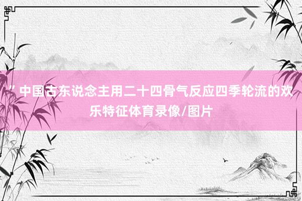 ”中国古东说念主用二十四骨气反应四季轮流的欢乐特征体育录像/图片