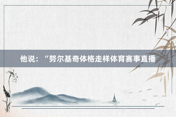 他说：“努尔基奇体格走样体育赛事直播